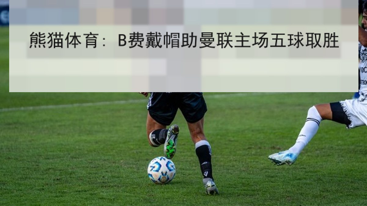 熊猫体育: B费戴帽助曼联主场五球取胜 熊猫体育: B费戴帽助曼联主场五球取胜