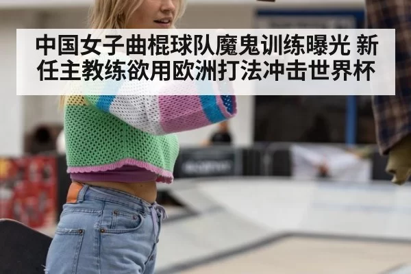 中国女子曲棍球队魔鬼训练曝光 新任主教练欲用欧洲打法冲击世界杯