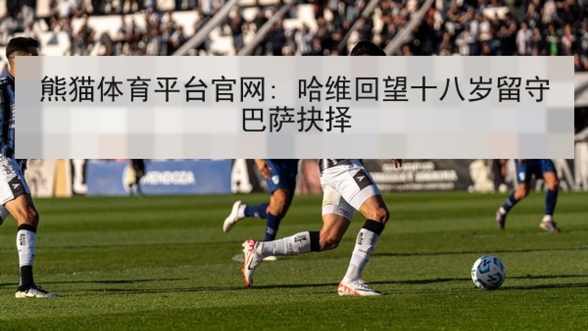 熊猫体育平台官网: 哈维回望十八岁留守巴萨抉择 熊猫体育平台官网: 哈维回望十八岁留守巴萨抉择